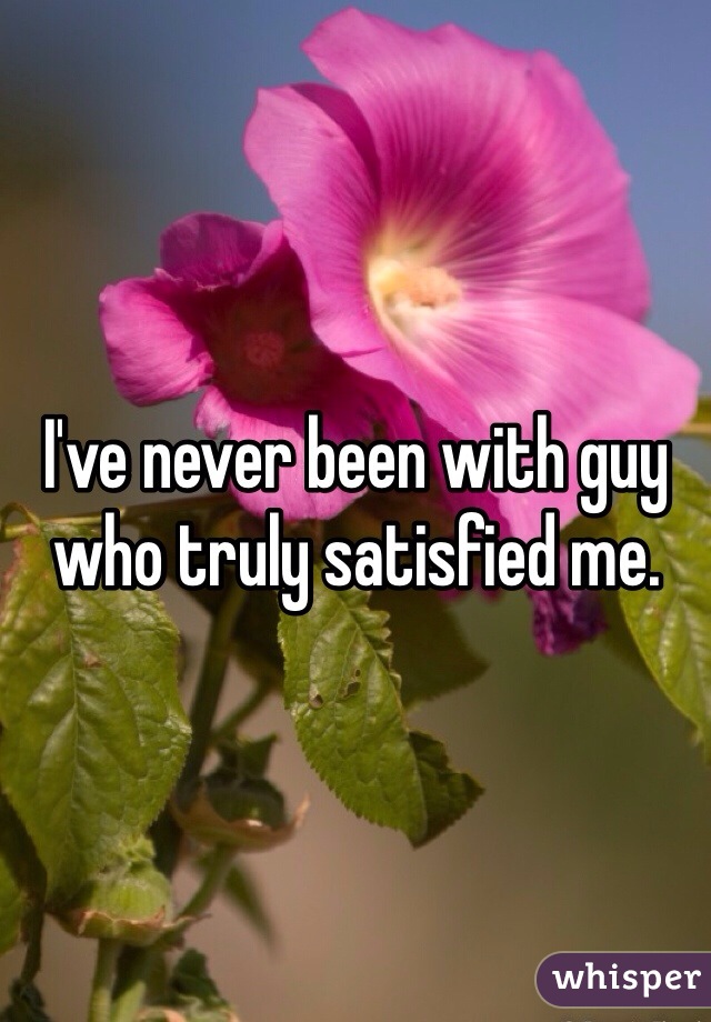 I've never been with guy who truly satisfied me.