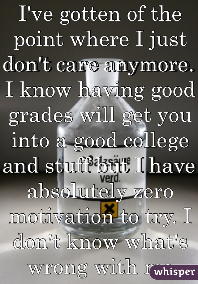 I've gotten of the point where I just don't care anymore. I know having good grades will get you into a good college and stuff but I have absolutely zero motivation to try. I don't know what's wrong with me 