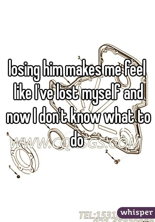losing him makes me feel like I've lost myself and now I don't know what to do 