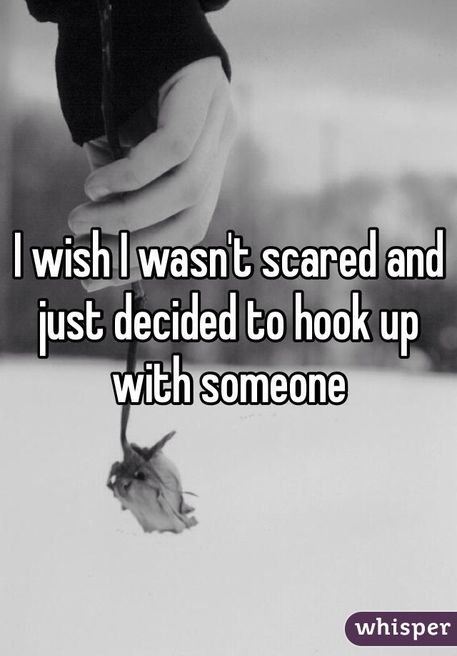 I wish I wasn't scared and just decided to hook up with someone
