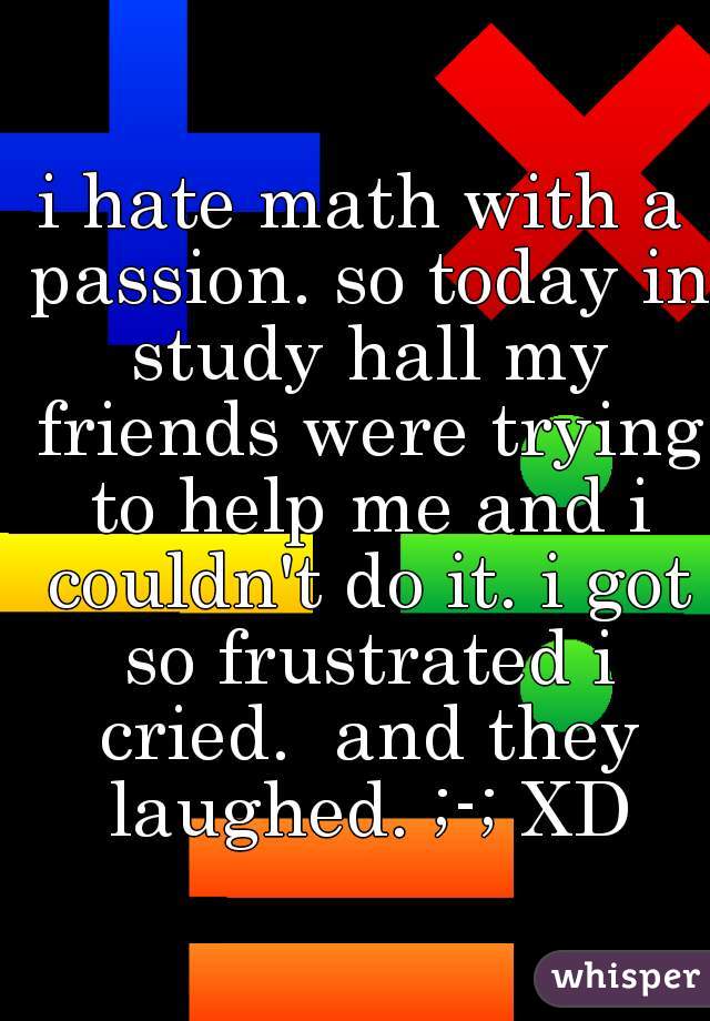 i hate math with a passion. so today in study hall my friends were trying to help me and i couldn't do it. i got so frustrated i cried.  and they laughed. ;-; XD