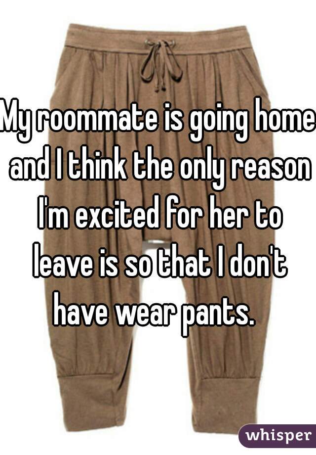 My roommate is going home and I think the only reason I'm excited for her to leave is so that I don't have wear pants.  