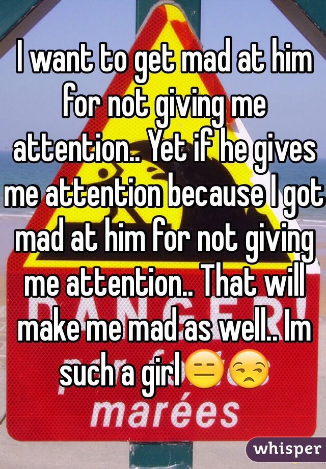 I want to get mad at him for not giving me attention.. Yet if he gives me attention because I got mad at him for not giving me attention.. That will make me mad as well.. Im such a girl😑😒