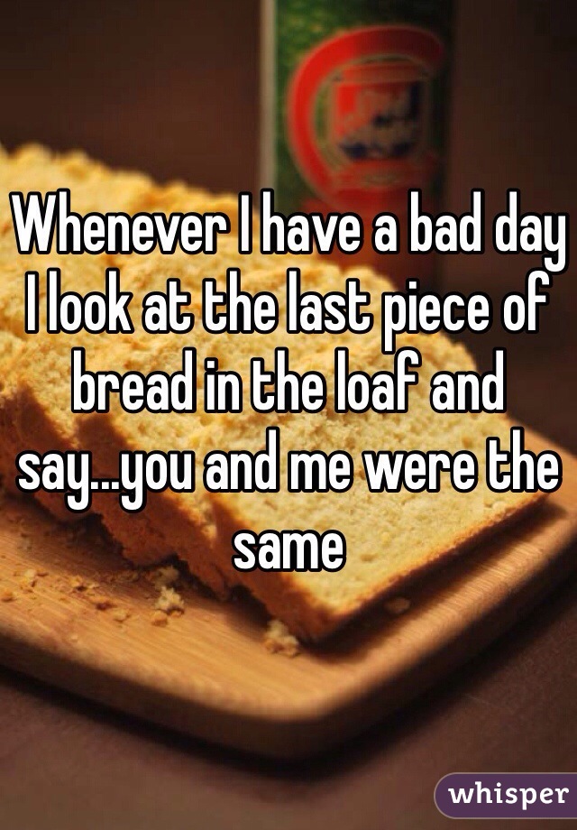 Whenever I have a bad day I look at the last piece of bread in the loaf and say...you and me were the same