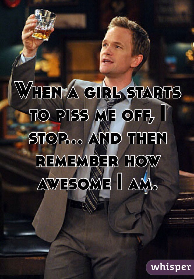 When a girl starts to piss me off, I stop... and then remember how awesome I am.