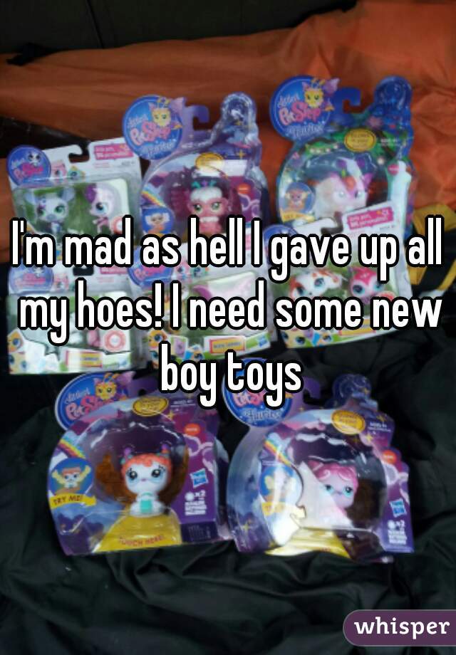 I'm mad as hell I gave up all my hoes! I need some new boy toys