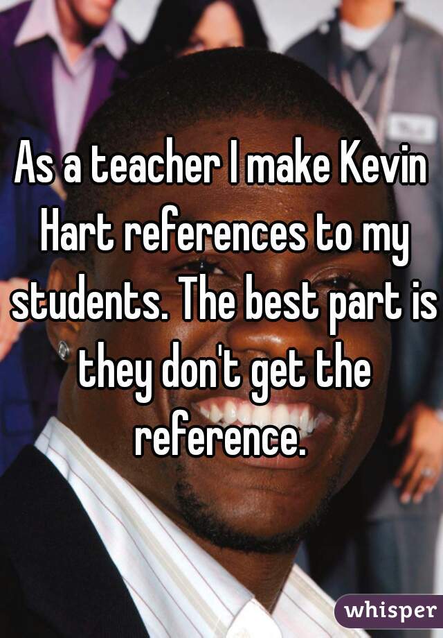 As a teacher I make Kevin Hart references to my students. The best part is they don't get the reference. 