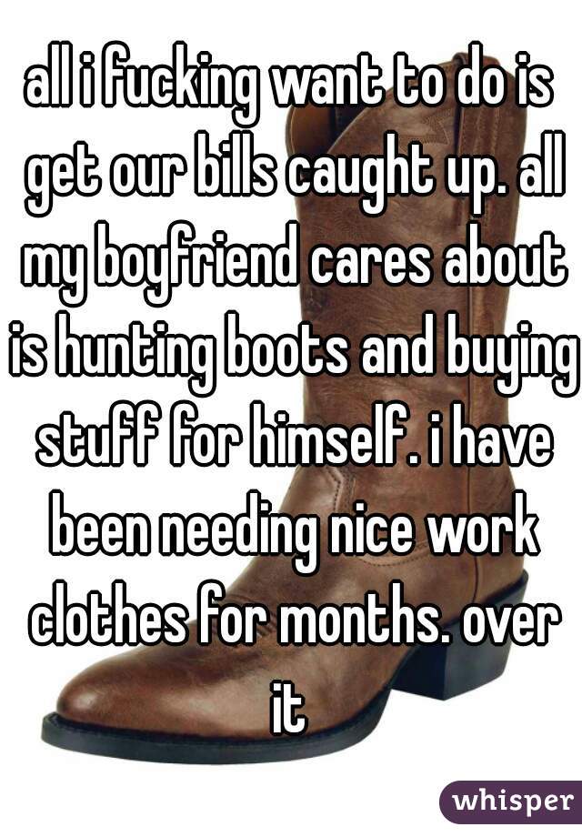 all i fucking want to do is get our bills caught up. all my boyfriend cares about is hunting boots and buying stuff for himself. i have been needing nice work clothes for months. over it 