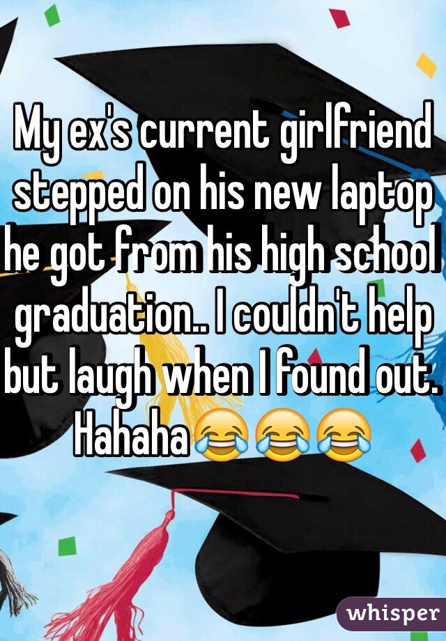 My ex's current girlfriend stepped on his new laptop he got from his high school graduation.. I couldn't help but laugh when I found out. Hahaha😂😂😂