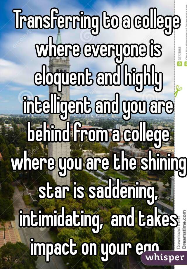 Transferring to a college where everyone is eloquent and highly intelligent and you are behind from a college where you are the shining star is saddening, intimidating,  and takes impact on your ego. 