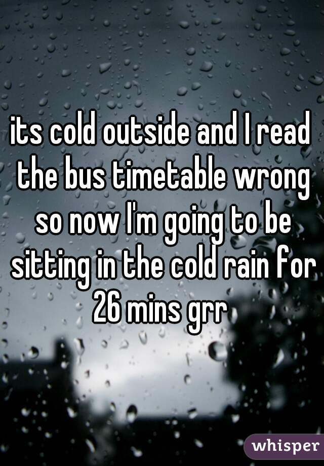 its cold outside and I read the bus timetable wrong so now I'm going to be sitting in the cold rain for 26 mins grr 