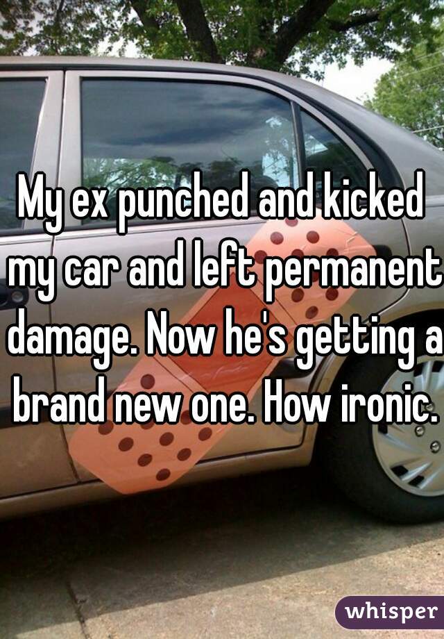 My ex punched and kicked my car and left permanent damage. Now he's getting a brand new one. How ironic. 