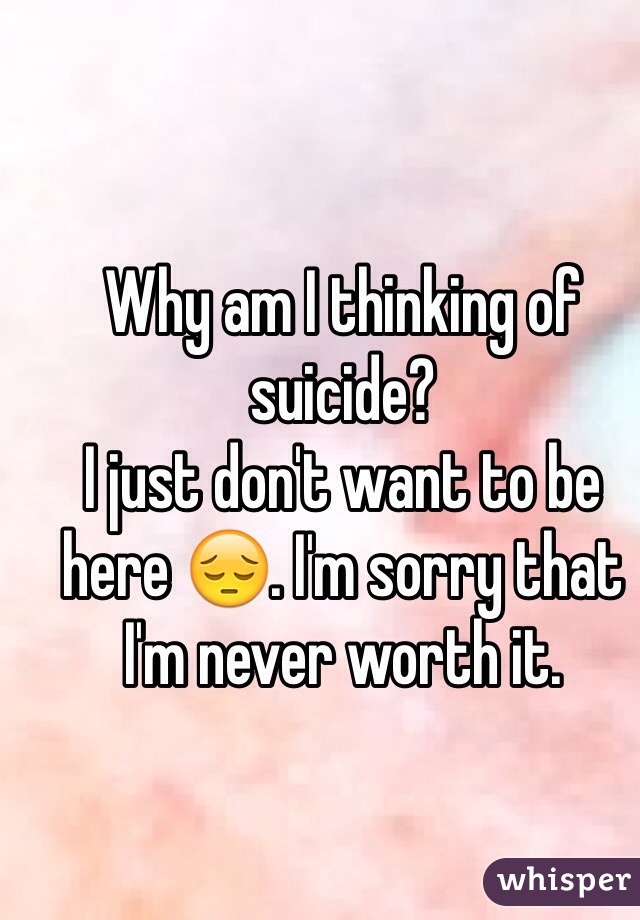Why am I thinking of suicide? 
I just don't want to be here 😔. I'm sorry that I'm never worth it. 