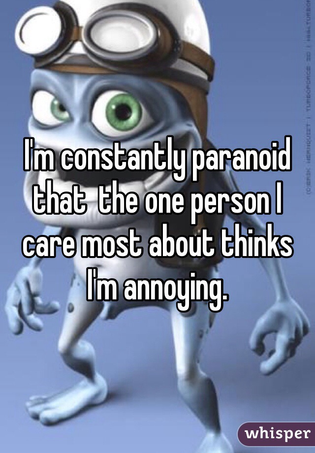 I'm constantly paranoid that  the one person I care most about thinks I'm annoying. 