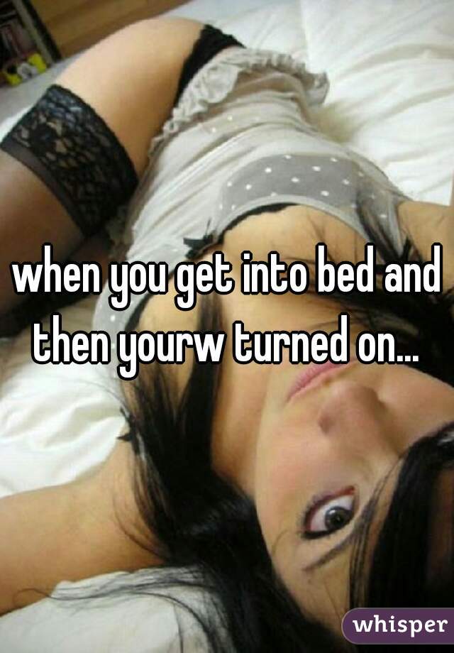 when you get into bed and then yourw turned on... 