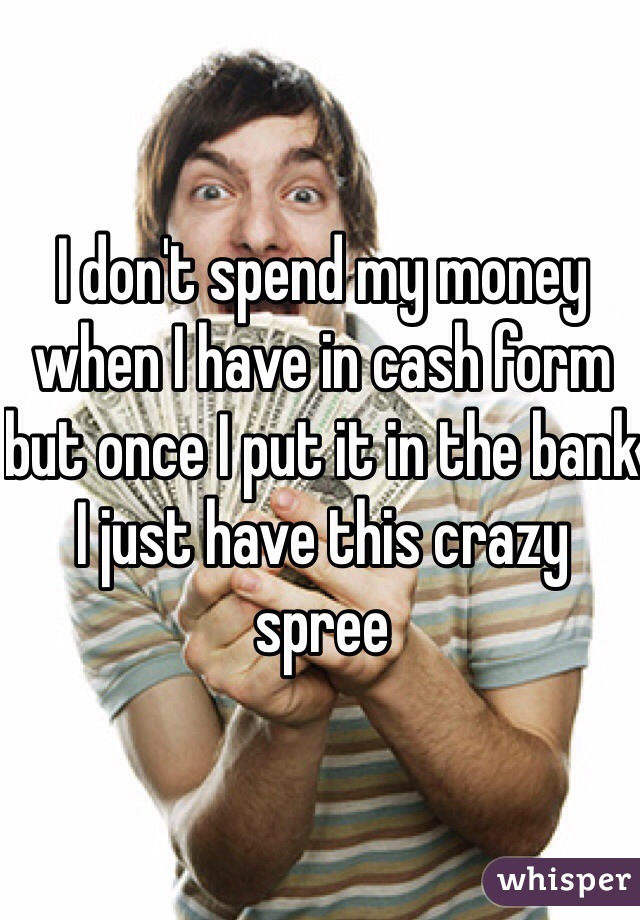 I don't spend my money when I have in cash form but once I put it in the bank I just have this crazy spree 