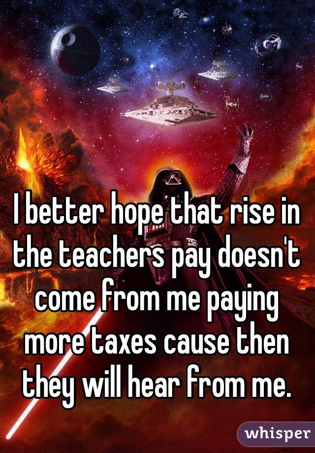 I better hope that rise in the teachers pay doesn't come from me paying more taxes cause then they will hear from me. 
