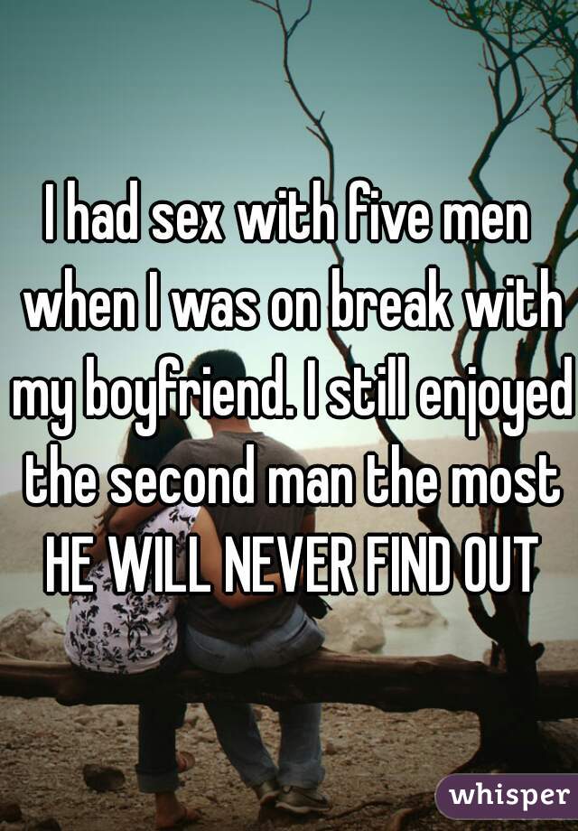 I had sex with five men when I was on break with my boyfriend. I still enjoyed the second man the most
 HE WILL NEVER FIND OUT
