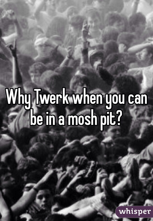 Why Twerk when you can be in a mosh pit?
