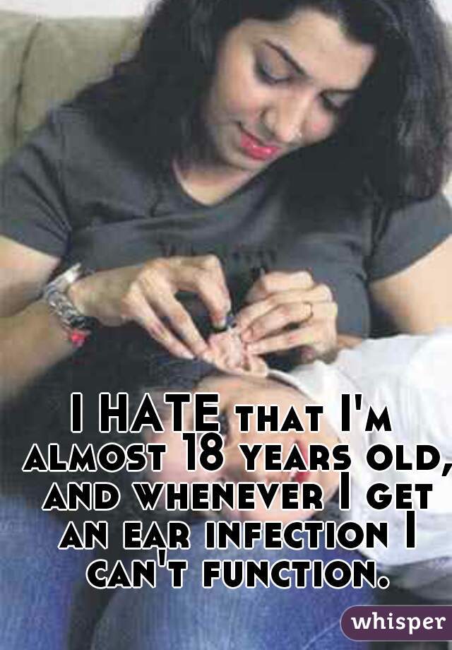 I HATE that I'm almost 18 years old, and whenever I get an ear infection I can't function.