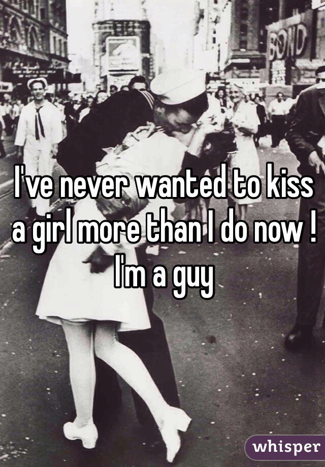 I've never wanted to kiss a girl more than I do now !
I'm a guy