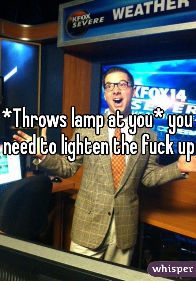 *Throws lamp at you* you need to lighten the fuck up!