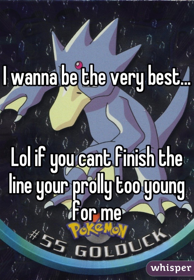 I wanna be the very best... 


Lol if you cant finish the line your prolly too young for me