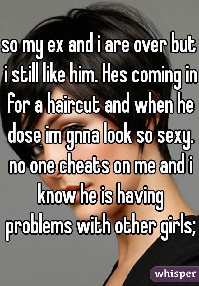 so my ex and i are over but i still like him. Hes coming in for a haircut and when he dose im gnna look so sexy. no one cheats on me and i know he is having problems with other girls;)