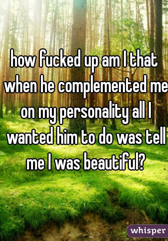 how fucked up am I that when he complemented me on my personality all I wanted him to do was tell me I was beautiful?
