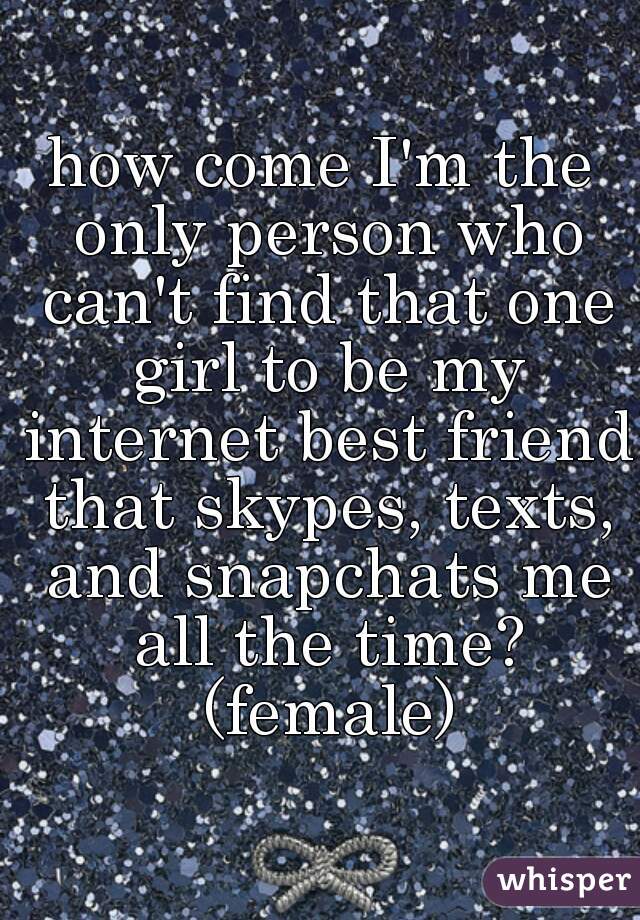 how come I'm the only person who can't find that one girl to be my internet best friend that skypes, texts, and snapchats me all the time? (female)
