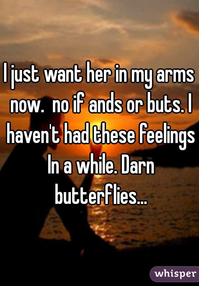 I just want her in my arms now.  no if ands or buts. I haven't had these feelings In a while. Darn butterflies...