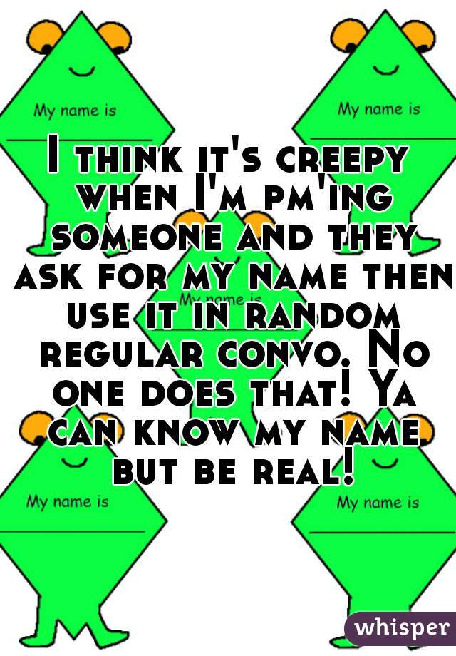 I think it's creepy when I'm pm'ing someone and they ask for my name then use it in random regular convo. No one does that! Ya can know my name but be real!