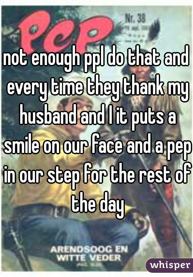 not enough ppl do that and every time they thank my husband and I it puts a smile on our face and a pep in our step for the rest of the day