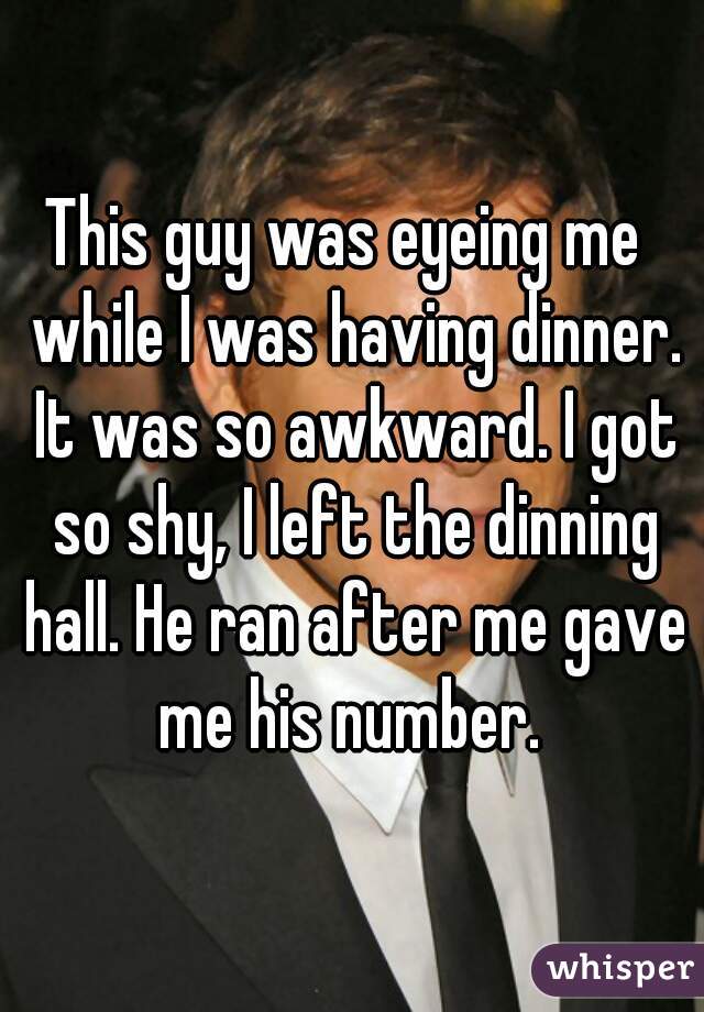 This guy was eyeing me  while I was having dinner. It was so awkward. I got so shy, I left the dinning hall. He ran after me gave me his number. 