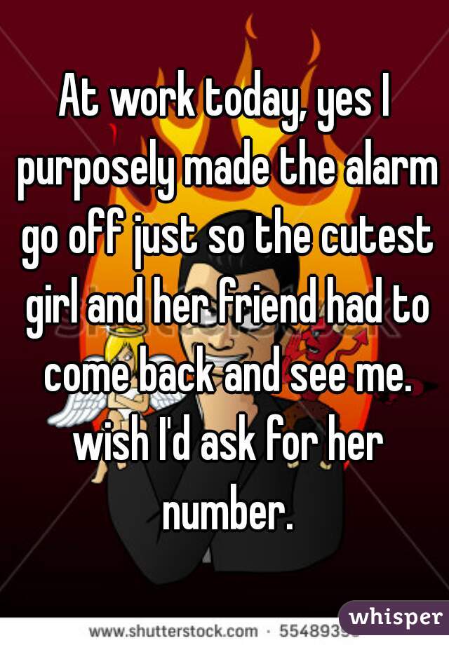At work today, yes I purposely made the alarm go off just so the cutest girl and her friend had to come back and see me. wish I'd ask for her number.
