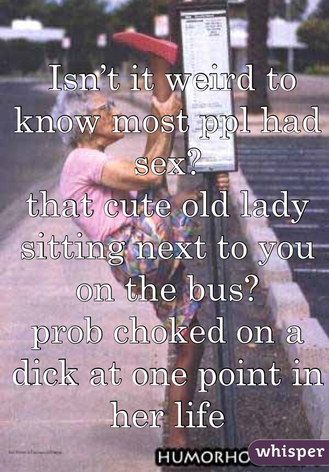 Isn’t it weird to know most ppl had sex? 
that cute old lady sitting next to you on the bus? 
prob choked on a dick at one point in her life