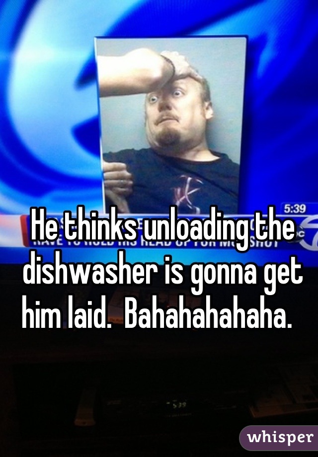 He thinks unloading the dishwasher is gonna get him laid.  Bahahahahaha.  