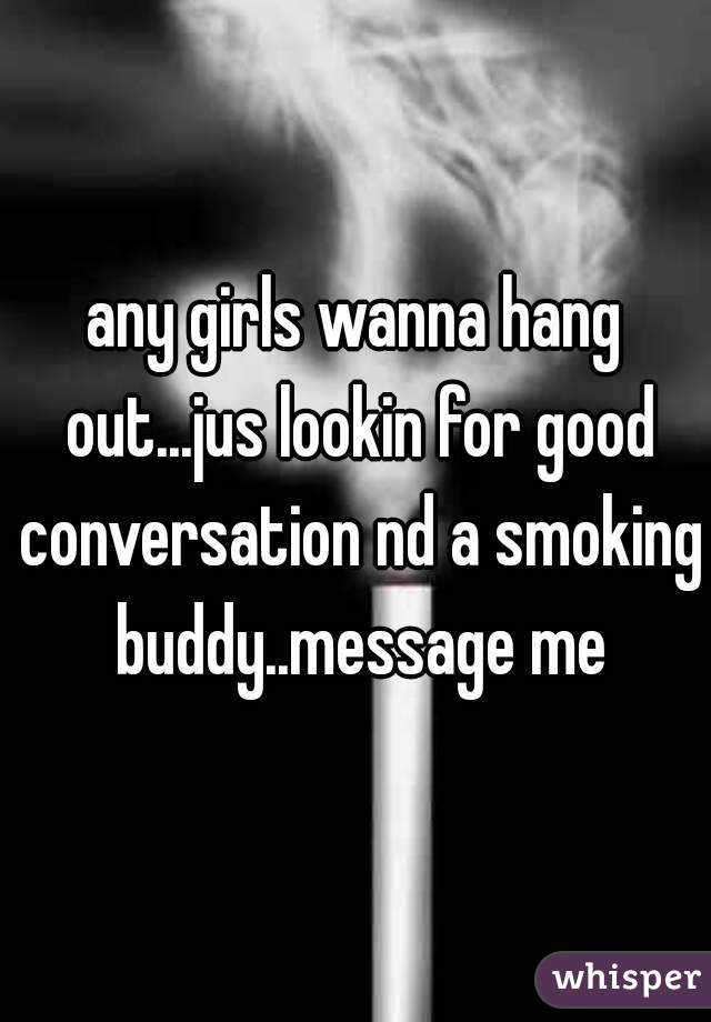 any girls wanna hang out...jus lookin for good conversation nd a smoking buddy..message me