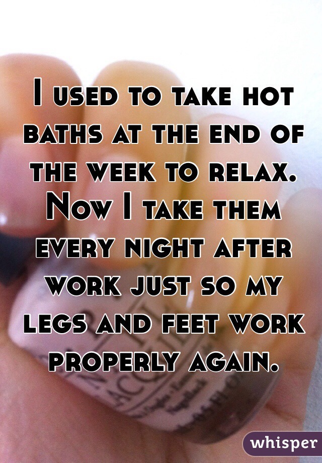 I used to take hot baths at the end of the week to relax. Now I take them every night after work just so my legs and feet work properly again.