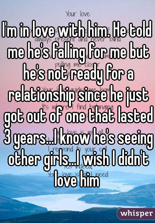 I'm in love with him. He told me he's falling for me but he's not ready for a relationship since he just got out of one that lasted 3 years...I know he's seeing other girls...I wish I didn't love him 