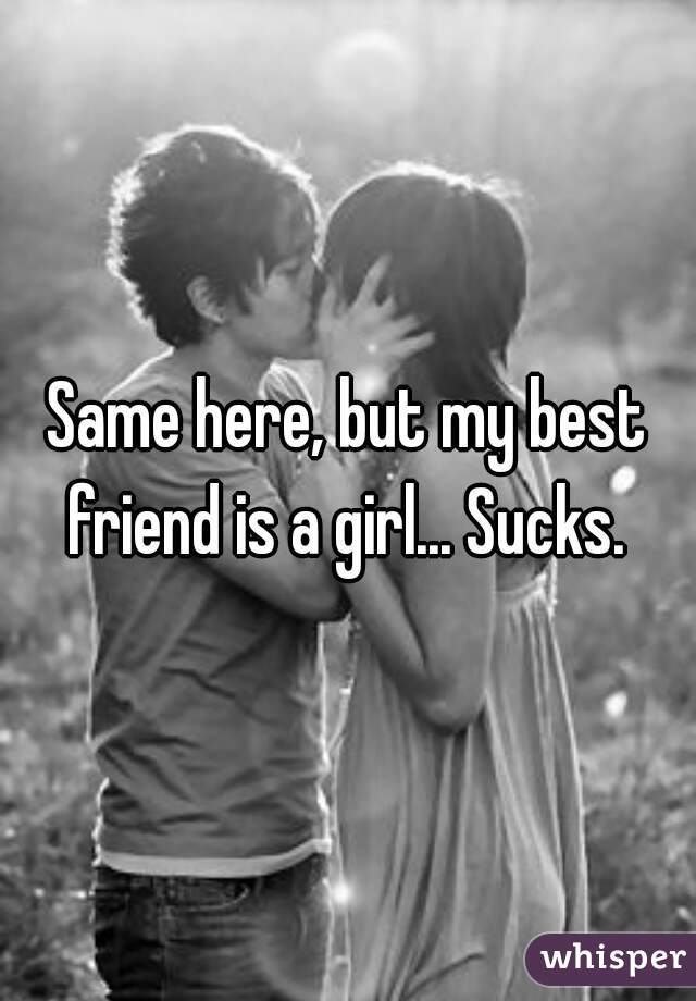 Same here, but my best friend is a girl... Sucks. 