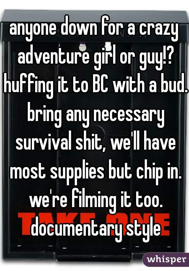 anyone down for a crazy adventure girl or guy!? huffing it to BC with a bud. bring any necessary survival shit, we'll have most supplies but chip in. we're filming it too. documentary style