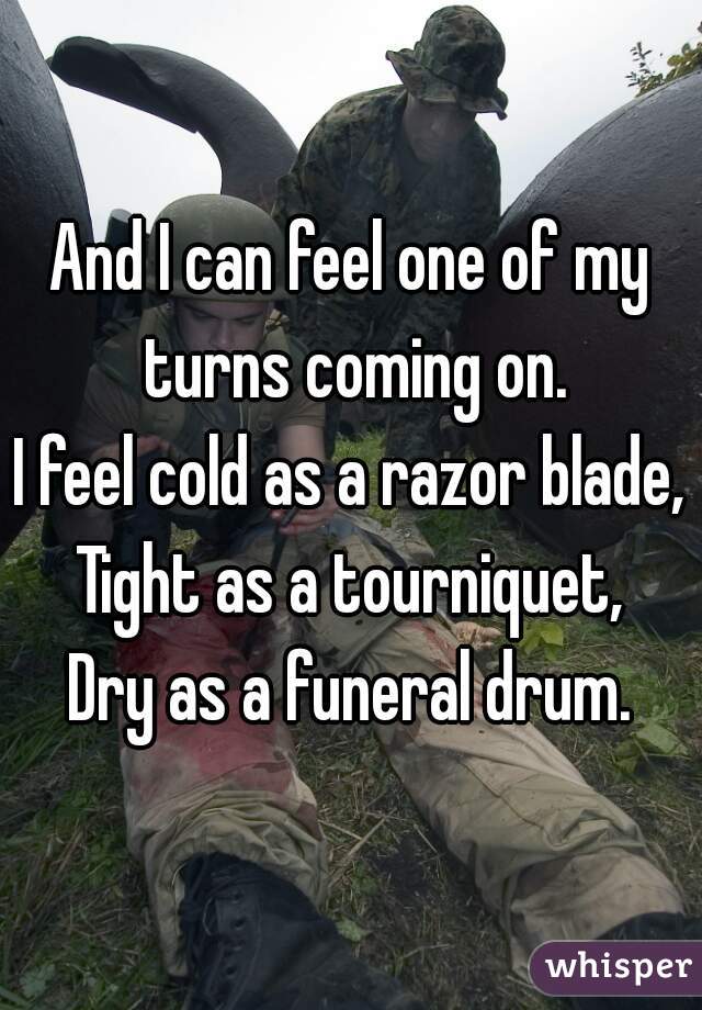 And I can feel one of my turns coming on.
I feel cold as a razor blade,
Tight as a tourniquet,
Dry as a funeral drum.