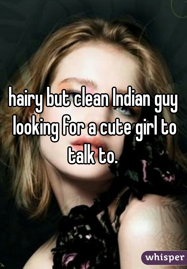 hairy but clean Indian guy looking for a cute girl to talk to. 