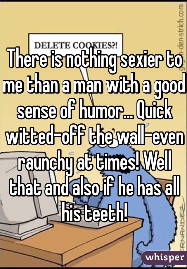 There is nothing sexier to me than a man with a good sense of humor... Quick witted-off the wall-even raunchy at times! Well that and also if he has all his teeth! 