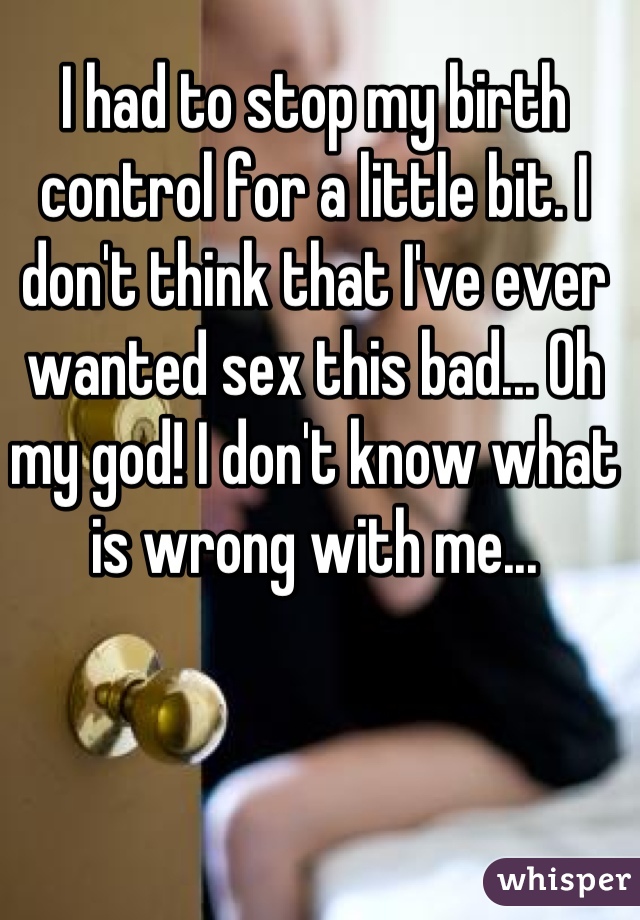 I had to stop my birth control for a little bit. I don't think that I've ever wanted sex this bad... Oh my god! I don't know what is wrong with me...