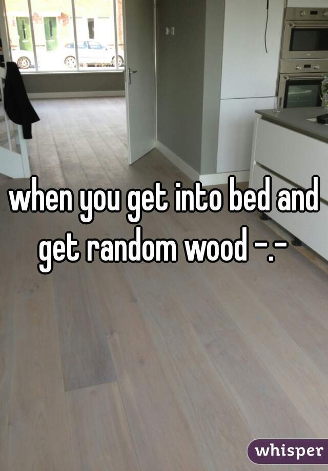 when you get into bed and get random wood -.- 