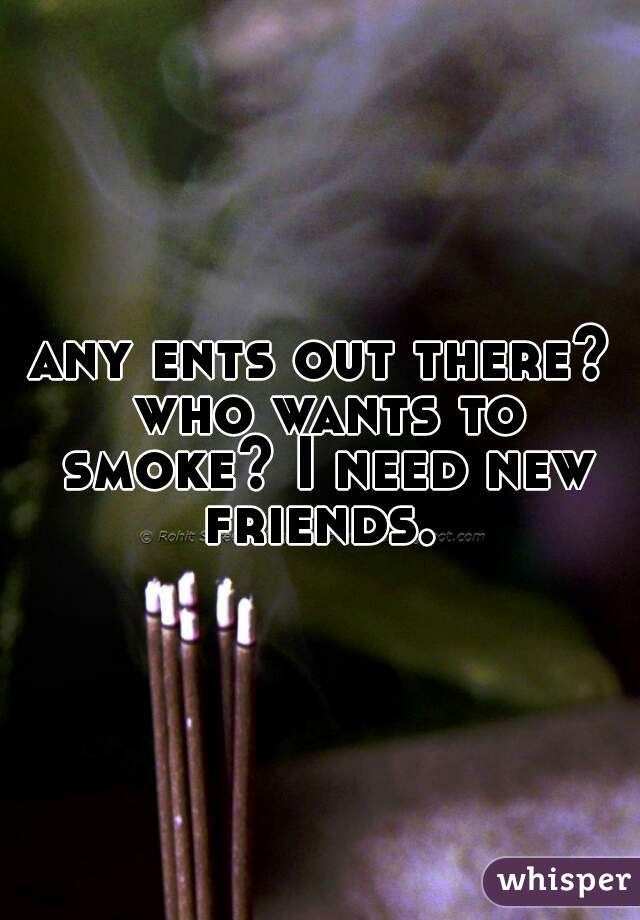 any ents out there? who wants to smoke? I need new friends. 