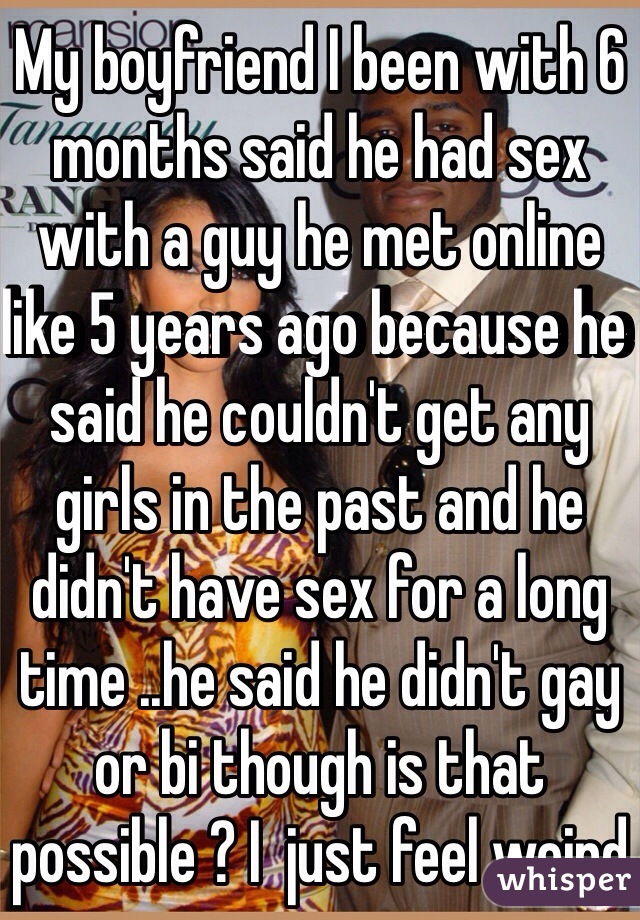 My boyfriend I been with 6 months said he had sex with a guy he met online like 5 years ago because he said he couldn't get any girls in the past and he didn't have sex for a long time ..he said he didn't gay or bi though is that possible ? I  just feel weird 
