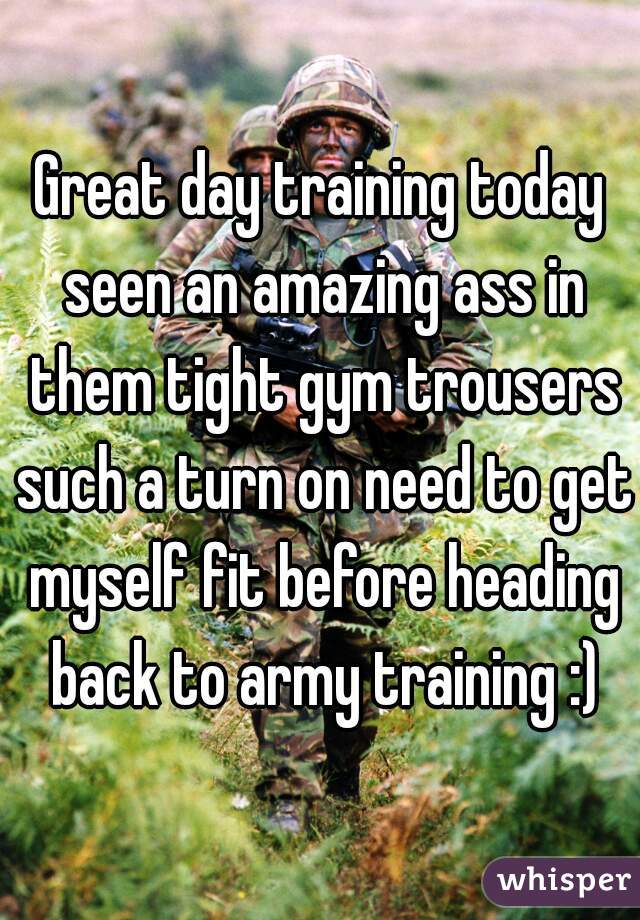 Great day training today seen an amazing ass in them tight gym trousers such a turn on need to get myself fit before heading back to army training :)